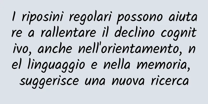 I riposini regolari possono aiutare a rallentare il declino cognitivo, anche nell'orientamento, nel linguaggio e nella memoria, suggerisce una nuova ricerca