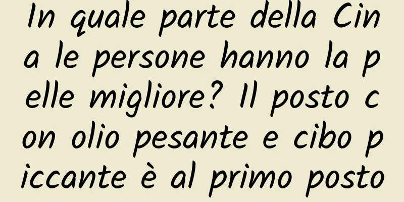 In quale parte della Cina le persone hanno la pelle migliore? Il posto con olio pesante e cibo piccante è al primo posto