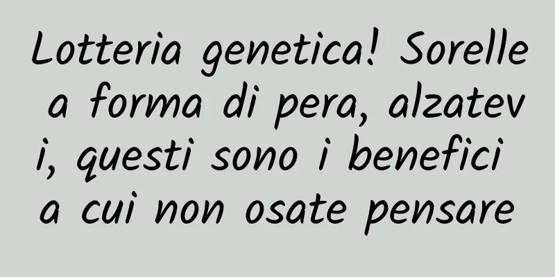 Lotteria genetica! Sorelle a forma di pera, alzatevi, questi sono i benefici a cui non osate pensare