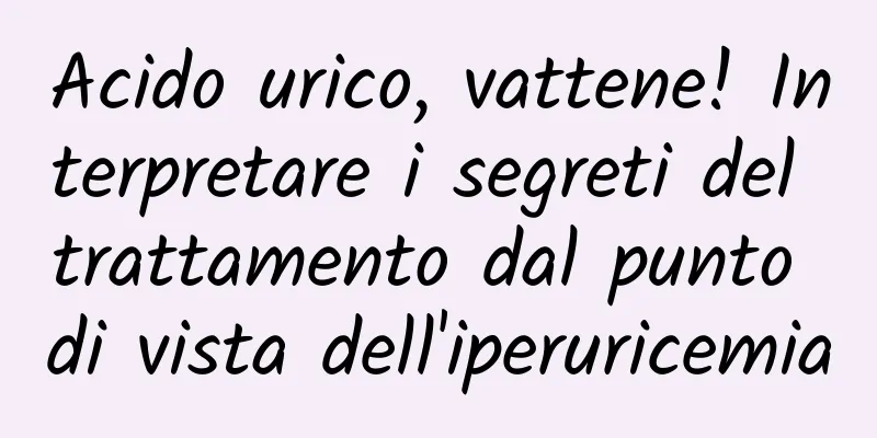 Acido urico, vattene! Interpretare i segreti del trattamento dal punto di vista dell'iperuricemia