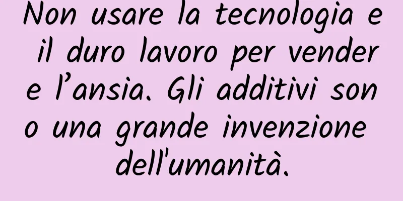 Non usare la tecnologia e il duro lavoro per vendere l’ansia. Gli additivi sono una grande invenzione dell'umanità.