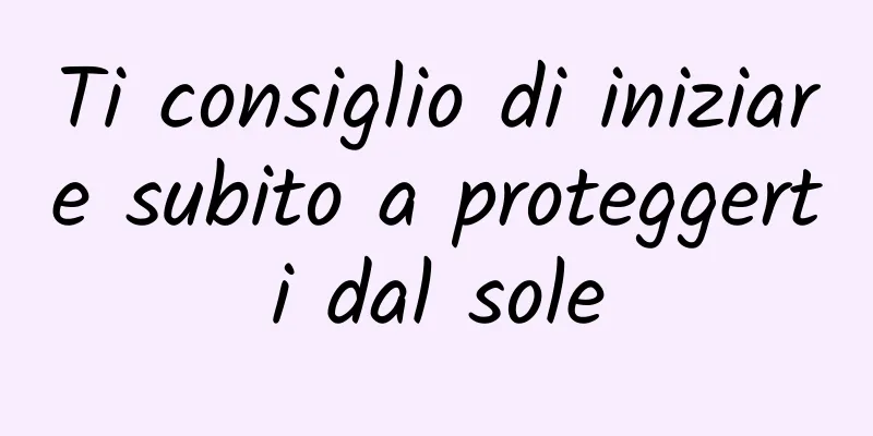 Ti consiglio di iniziare subito a proteggerti dal sole