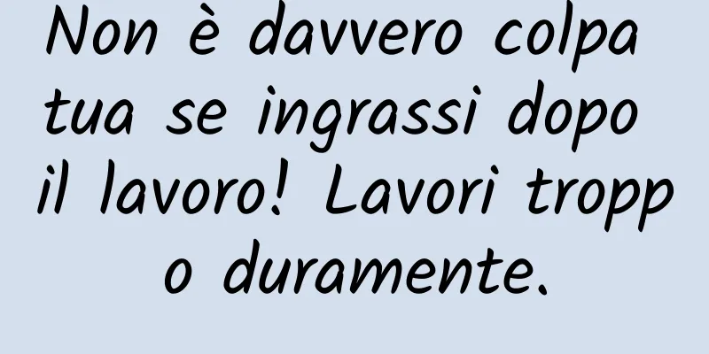 Non è davvero colpa tua se ingrassi dopo il lavoro! Lavori troppo duramente.