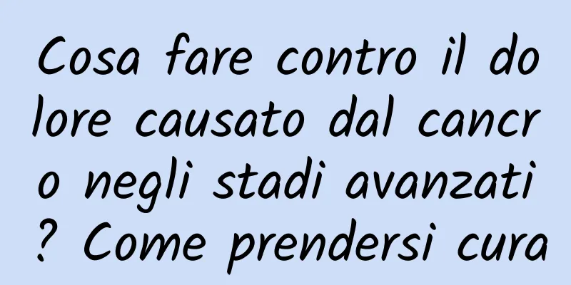 Cosa fare contro il dolore causato dal cancro negli stadi avanzati? Come prendersi cura