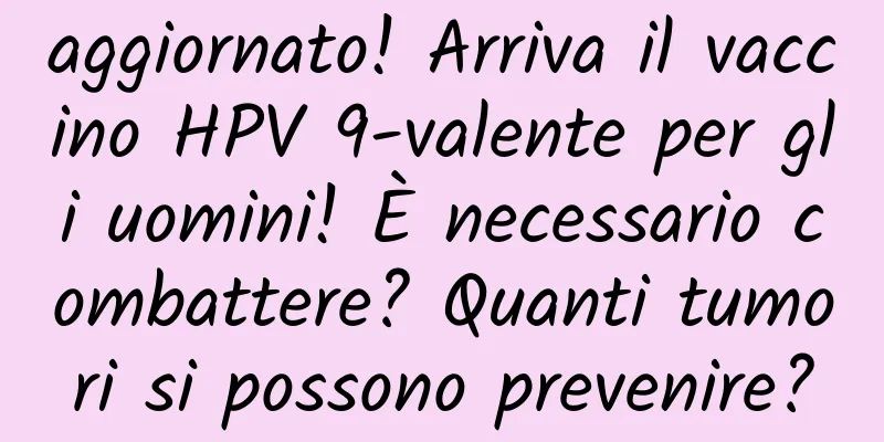 aggiornato! Arriva il vaccino HPV 9-valente per gli uomini! È necessario combattere? Quanti tumori si possono prevenire?