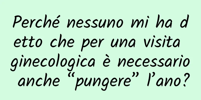 Perché nessuno mi ha detto che per una visita ginecologica è necessario anche “pungere” l’ano?