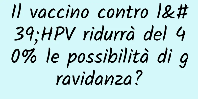 Il vaccino contro l'HPV ridurrà del 40% le possibilità di gravidanza?