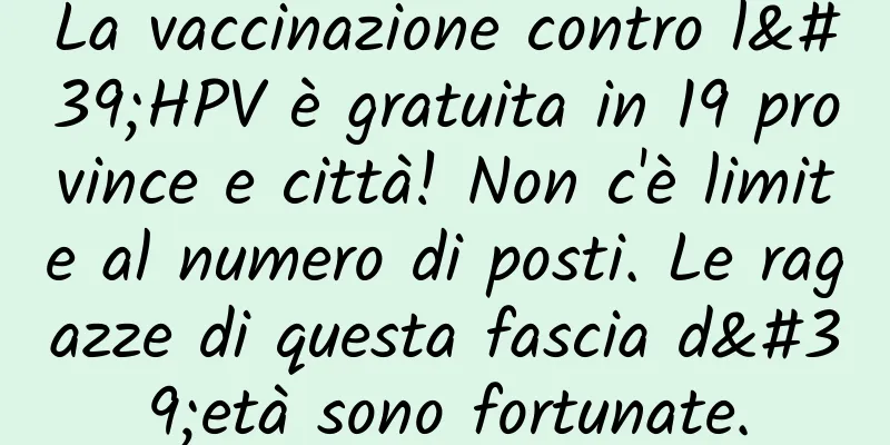 La vaccinazione contro l'HPV è gratuita in 19 province e città! Non c'è limite al numero di posti. Le ragazze di questa fascia d'età sono fortunate.