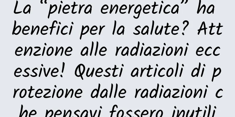 La “pietra energetica” ha benefici per la salute? Attenzione alle radiazioni eccessive! Questi articoli di protezione dalle radiazioni che pensavi fossero inutili