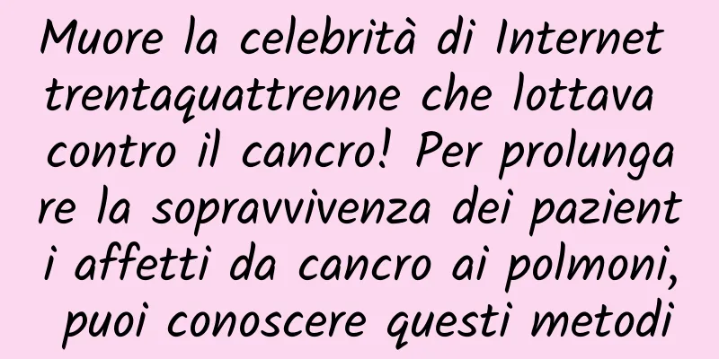 Muore la celebrità di Internet trentaquattrenne che lottava contro il cancro! Per prolungare la sopravvivenza dei pazienti affetti da cancro ai polmoni, puoi conoscere questi metodi