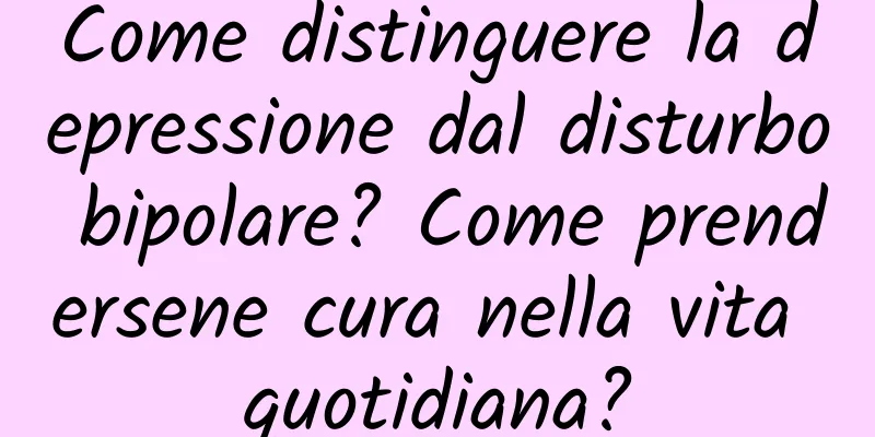 Come distinguere la depressione dal disturbo bipolare? Come prendersene cura nella vita quotidiana?