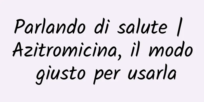 Parlando di salute | Azitromicina, il modo giusto per usarla