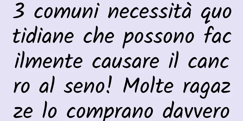 3 comuni necessità quotidiane che possono facilmente causare il cancro al seno! Molte ragazze lo comprano davvero