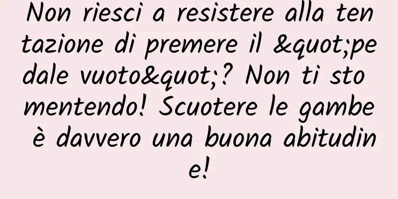 Non riesci a resistere alla tentazione di premere il "pedale vuoto"? Non ti sto mentendo! Scuotere le gambe è davvero una buona abitudine!