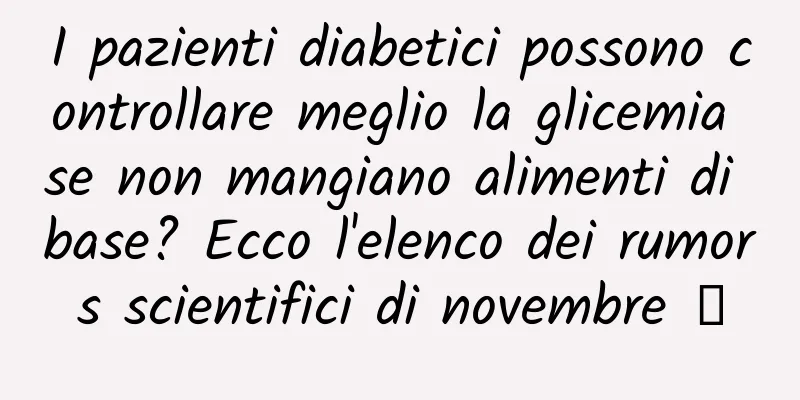 I pazienti diabetici possono controllare meglio la glicemia se non mangiano alimenti di base? Ecco l'elenco dei rumors scientifici di novembre →
