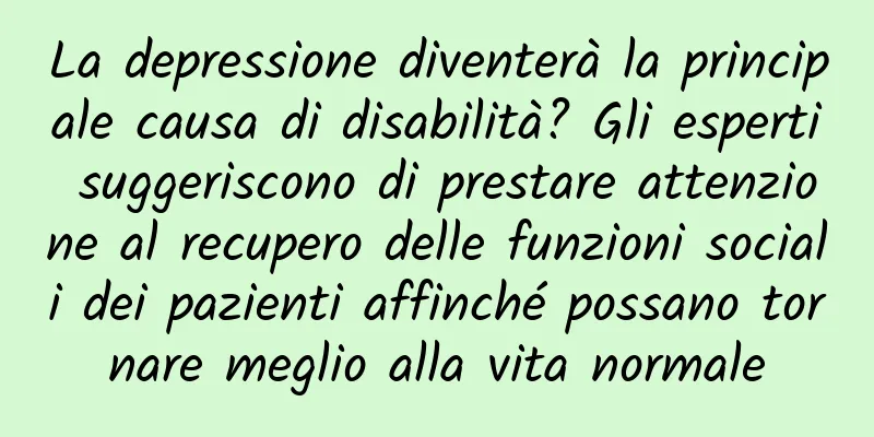 La depressione diventerà la principale causa di disabilità? Gli esperti suggeriscono di prestare attenzione al recupero delle funzioni sociali dei pazienti affinché possano tornare meglio alla vita normale
