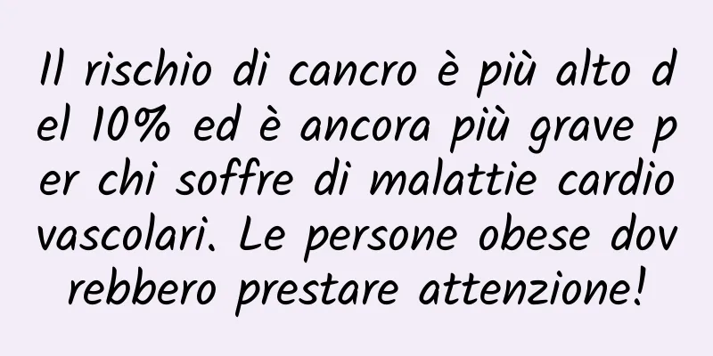 Il rischio di cancro è più alto del 10% ed è ancora più grave per chi soffre di malattie cardiovascolari. Le persone obese dovrebbero prestare attenzione!