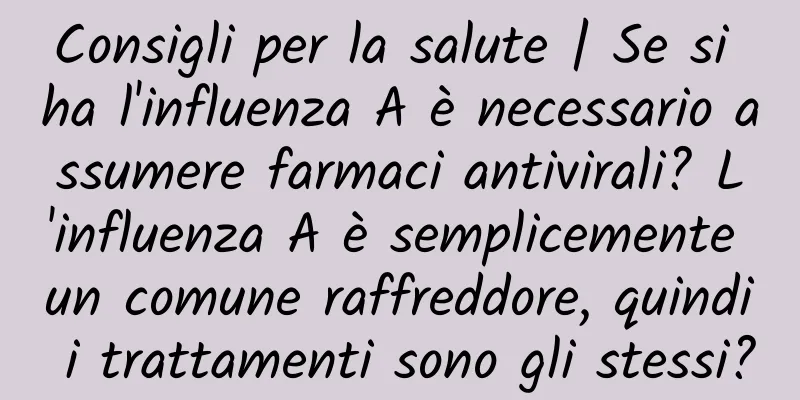 Consigli per la salute | Se si ha l'influenza A è necessario assumere farmaci antivirali? L'influenza A è semplicemente un comune raffreddore, quindi i trattamenti sono gli stessi?
