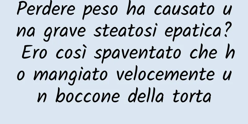 Perdere peso ha causato una grave steatosi epatica? Ero così spaventato che ho mangiato velocemente un boccone della torta