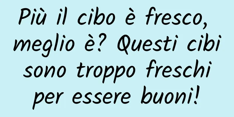 Più il cibo è fresco, meglio è? Questi cibi sono troppo freschi per essere buoni!
