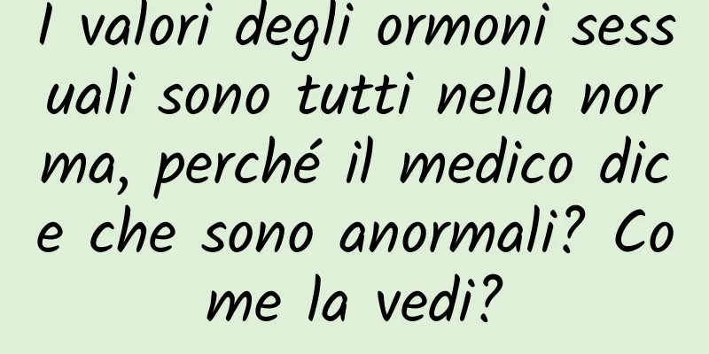 I valori degli ormoni sessuali sono tutti nella norma, perché il medico dice che sono anormali? Come la vedi?