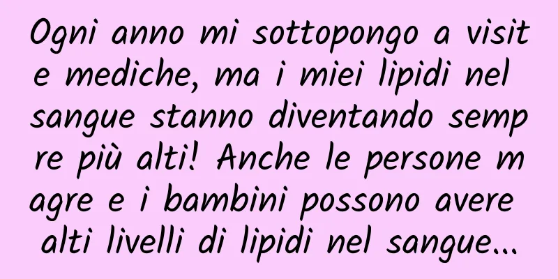 Ogni anno mi sottopongo a visite mediche, ma i miei lipidi nel sangue stanno diventando sempre più alti! Anche le persone magre e i bambini possono avere alti livelli di lipidi nel sangue...