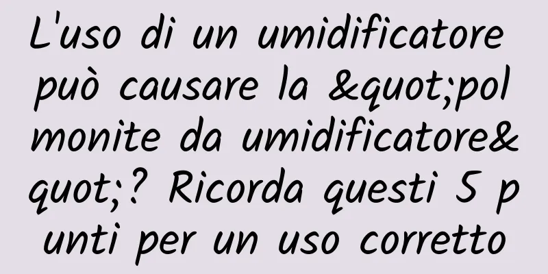 L'uso di un umidificatore può causare la "polmonite da umidificatore"? Ricorda questi 5 punti per un uso corretto
