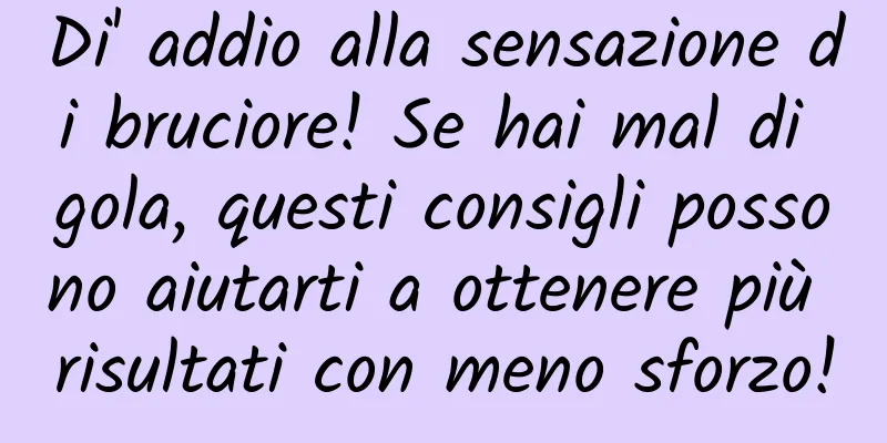 Di' addio alla sensazione di bruciore! Se hai mal di gola, questi consigli possono aiutarti a ottenere più risultati con meno sforzo!