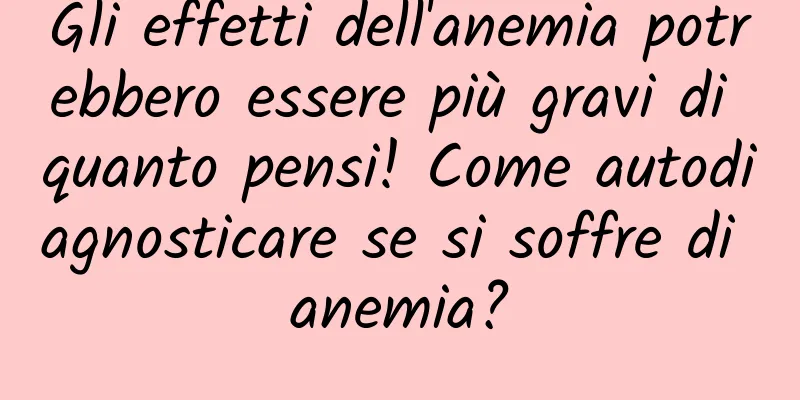 Gli effetti dell'anemia potrebbero essere più gravi di quanto pensi! Come autodiagnosticare se si soffre di anemia?
