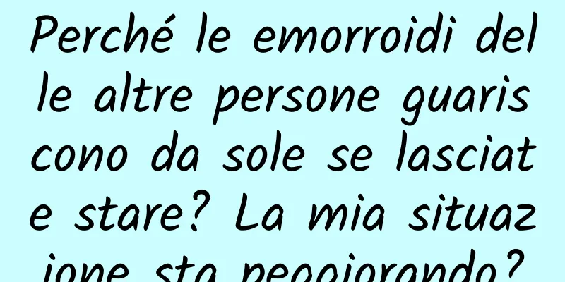 Perché le emorroidi delle altre persone guariscono da sole se lasciate stare? La mia situazione sta peggiorando?