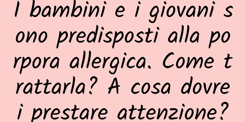 I bambini e i giovani sono predisposti alla porpora allergica. Come trattarla? A cosa dovrei prestare attenzione?