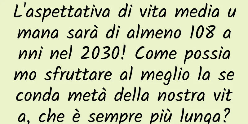 L'aspettativa di vita media umana sarà di almeno 108 anni nel 2030! Come possiamo sfruttare al meglio la seconda metà della nostra vita, che è sempre più lunga?