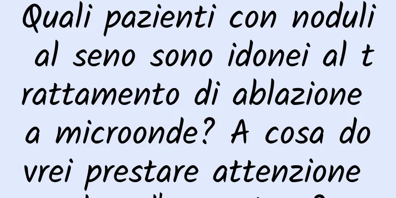 Quali pazienti con noduli al seno sono idonei al trattamento di ablazione a microonde? A cosa dovrei prestare attenzione dopo l'operazione?