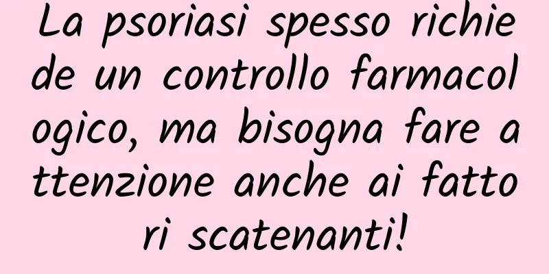 La psoriasi spesso richiede un controllo farmacologico, ma bisogna fare attenzione anche ai fattori scatenanti!