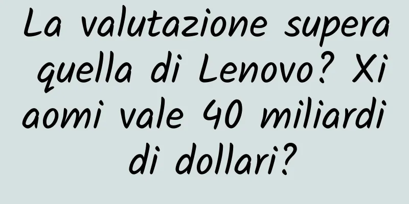 La valutazione supera quella di Lenovo? Xiaomi vale 40 miliardi di dollari?