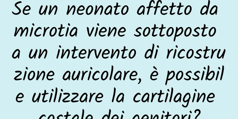 Se un neonato affetto da microtia viene sottoposto a un intervento di ricostruzione auricolare, è possibile utilizzare la cartilagine costale dei genitori?