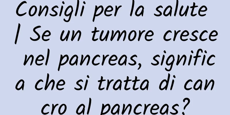 Consigli per la salute | Se un tumore cresce nel pancreas, significa che si tratta di cancro al pancreas?