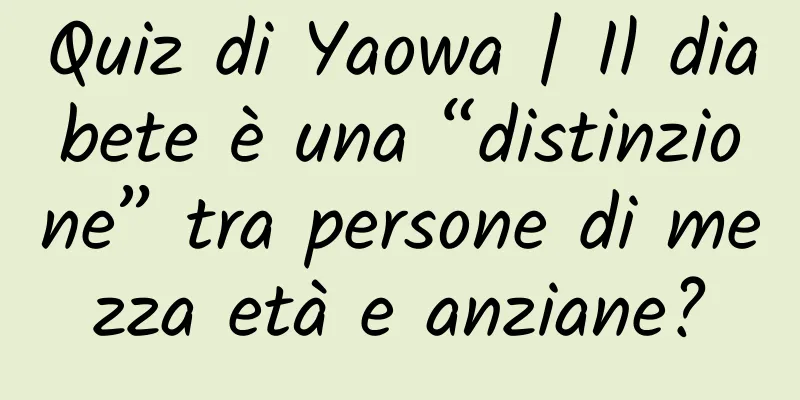 Quiz di Yaowa | Il diabete è una “distinzione” tra persone di mezza età e anziane?