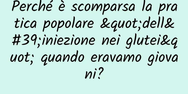 Perché è scomparsa la pratica popolare "dell'iniezione nei glutei" quando eravamo giovani?