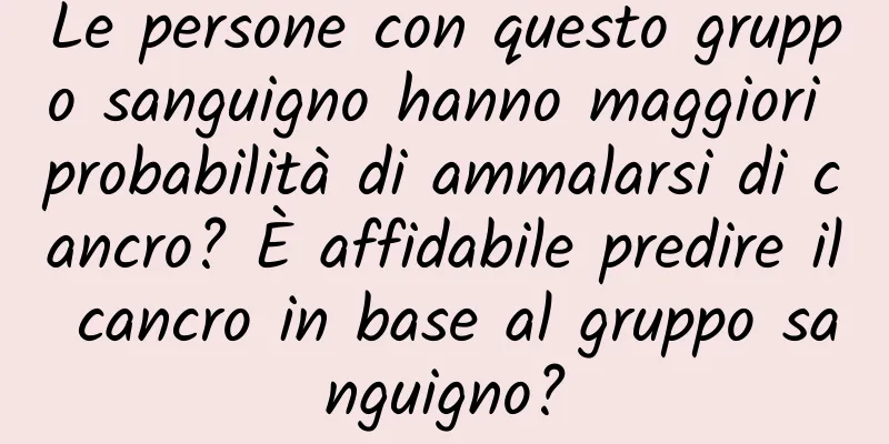 Le persone con questo gruppo sanguigno hanno maggiori probabilità di ammalarsi di cancro? È affidabile predire il cancro in base al gruppo sanguigno?