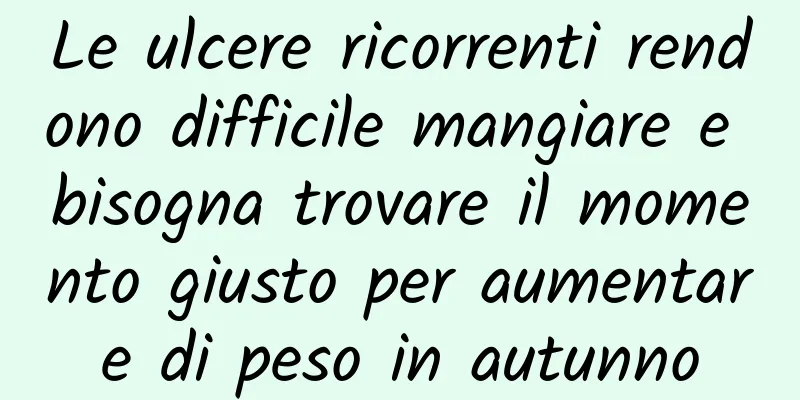 Le ulcere ricorrenti rendono difficile mangiare e bisogna trovare il momento giusto per aumentare di peso in autunno