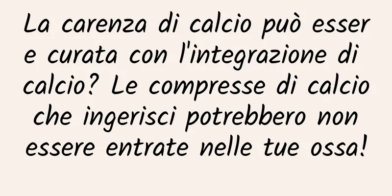 La carenza di calcio può essere curata con l'integrazione di calcio? Le compresse di calcio che ingerisci potrebbero non essere entrate nelle tue ossa!