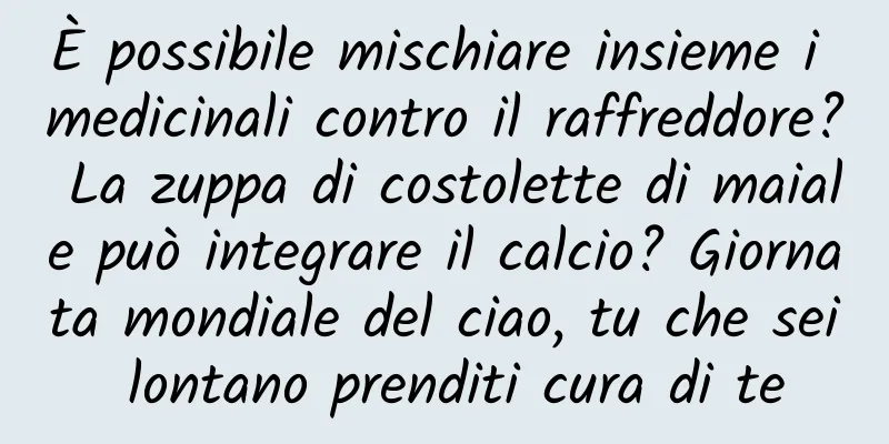 È possibile mischiare insieme i medicinali contro il raffreddore? La zuppa di costolette di maiale può integrare il calcio? Giornata mondiale del ciao, tu che sei lontano prenditi cura di te