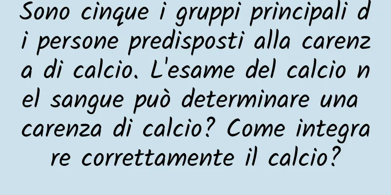 Sono cinque i gruppi principali di persone predisposti alla carenza di calcio. L'esame del calcio nel sangue può determinare una carenza di calcio? Come integrare correttamente il calcio?