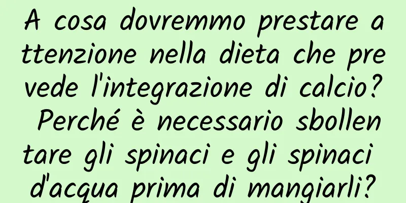 A cosa dovremmo prestare attenzione nella dieta che prevede l'integrazione di calcio? Perché è necessario sbollentare gli spinaci e gli spinaci d'acqua prima di mangiarli?