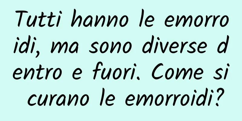 Tutti hanno le emorroidi, ma sono diverse dentro e fuori. Come si curano le emorroidi?