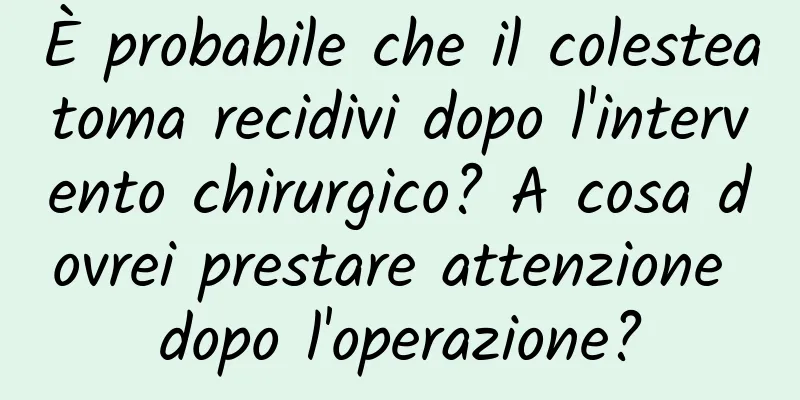 È probabile che il colesteatoma recidivi dopo l'intervento chirurgico? A cosa dovrei prestare attenzione dopo l'operazione?