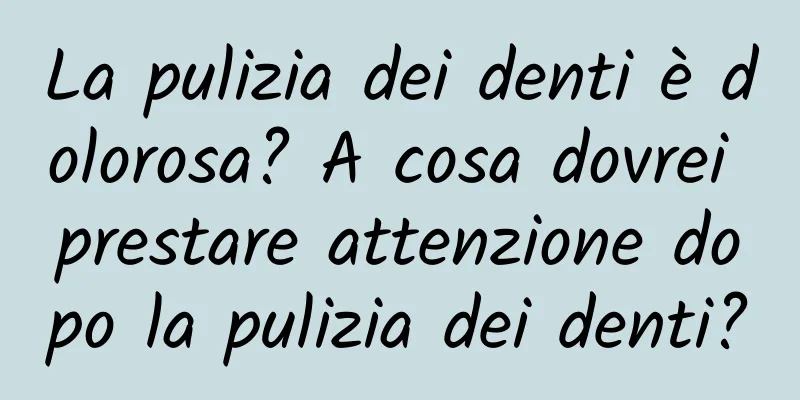 La pulizia dei denti è dolorosa? A cosa dovrei prestare attenzione dopo la pulizia dei denti?