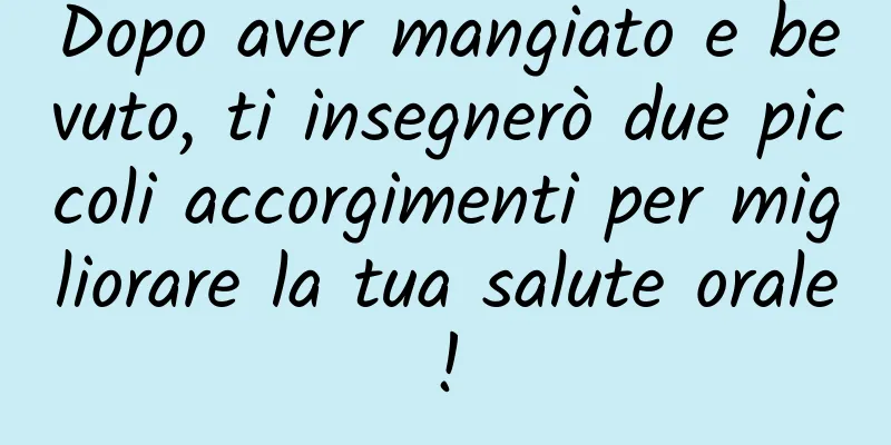Dopo aver mangiato e bevuto, ti insegnerò due piccoli accorgimenti per migliorare la tua salute orale!