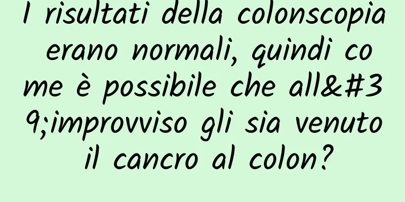 I risultati della colonscopia erano normali, quindi come è possibile che all'improvviso gli sia venuto il cancro al colon?